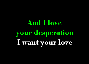 And I love

your desperation

I want your love