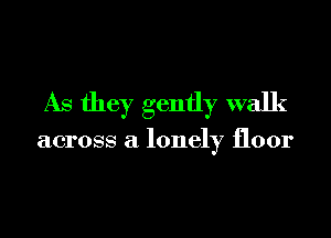 As they gently walk

across a lonely floor