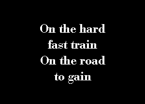 On the hard
fast train

011 the road

to gain