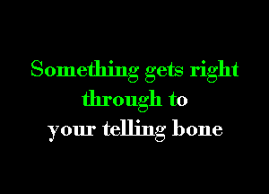 Something gets right

through to
your telling bone

g