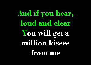 And if you hear,
loud and clear

You will get a
million kisses

from me I
