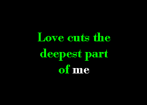 Love cuts the

deepest part
of me