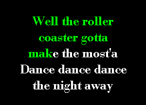 Well the roller

coaster gotta
make the most'a
Dance dance dance
the mght away