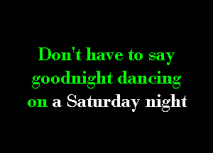 Don't have to say
goodnight dancing
on a Saturday night