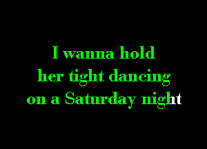 I wanna hold
her tight dancing
on a Saturday night

g