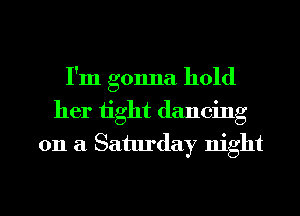 I'm gonna hold
her tight dancing
on a Saturday night

g