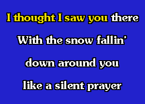 I thought I saw you there
With the snow fallin'
down around you

like a silent prayer