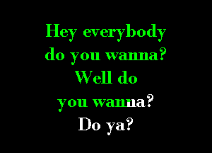 Hey everybody
do you wanna?

W ell do

you wanna?

Do ya?