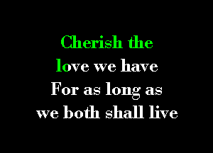 Cherish the

love we have

For as long as

we both shall live