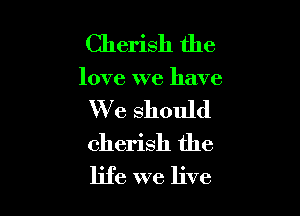Cherish the

love we have

We should
cherish the
life we live