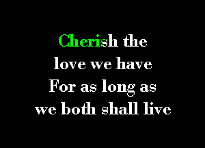 Cherish the

love we have

For as long as

we both shall live