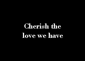 Cherish the

love we have