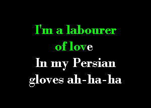 I'm a labourer
of love

In my Persian

gloves ah-ha-ha