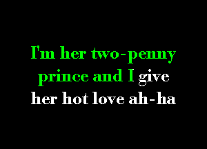 I'm her two-penny
prince and I give

her hot love ah-ha