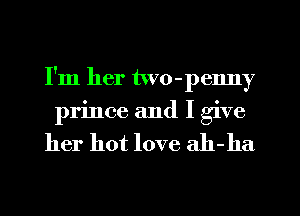 I'm her two-penny
prince and I give

her hot love ah-ha