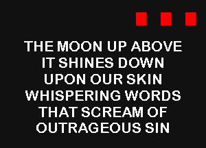 THE MOON UP ABOVE
IT SHINES DOWN
UPON OUR SKIN

WHISPERING WORDS

THAT SCREAM 0F
OUTRAGEOUS SIN