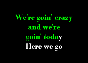 W e're goin' crazy

and we're
goin' today
Here we go