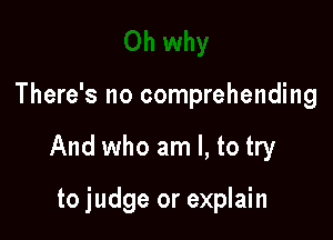 There's no comprehending

And who am I, to try

to judge or explain