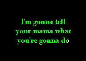 I'm gonna tell
your mama what

you're gonna do

g