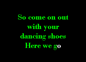 So come on out
With your
dancing shoes

Here we go