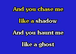 And you chase me
like a shadow

And you haunt me

like a ghost l