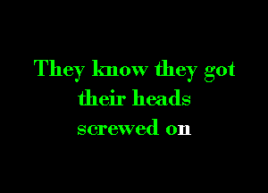 They know they got

their heads

screwed 0n