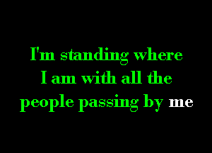 I'm standing Where
I am With all the

people passing by me