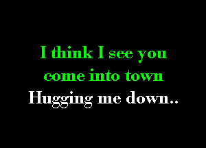 I think I see you

come into town

Hugging me down..