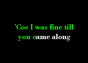 'Cos I was fine till

you came along