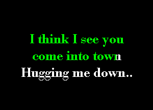 I think I see you

come into town

Hugging me down..