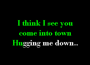 I think I see you

come into town

Hugging me down..