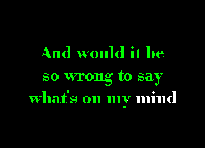 And would it be

so wrong to say
What's on my mind