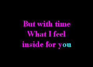 But with time
What I feel

inside for you