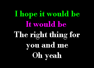 I hope it would be
It would be
The right thing for

you and me

Oh yeah I