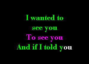 I wanted to
see you

To see you

And if I told you