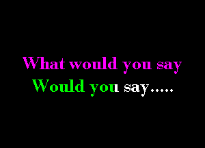 What would you say

W ould you say .....