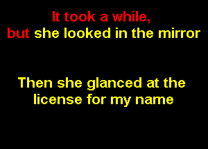 It took a while,
but she looked in the mirror

Then she glanced at the
license for my name