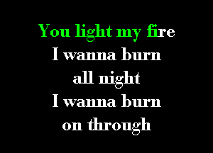 You light my lire
I wanna burn
all night

I wanna burn

on through I