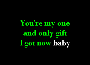 You're my one

and only gift
I got now baby