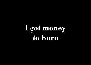 I got money

to burn