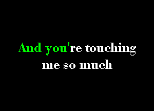 And you're touching

me so much