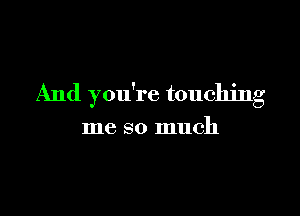 And you're touching

me so much