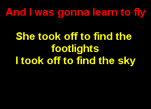And I was gonna learn to fly

She took off to find the
footlights

I took off to find the sky