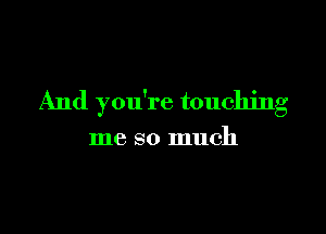 And you're touching

me so much