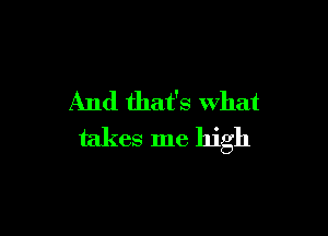 And that's What

takes me high