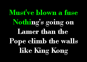 Must've blown a fuse
Nothing's going 011
Lamer than the
Pope climb the walls
like King Kong