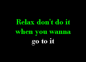 Relax don't do it

when you wanna

go to it