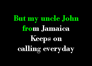 But my uncle J 01m
from Jamaica
Keeps 0n

calling everyday