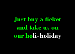 Just buy a ticket
and take us on

our holi-holiday

g