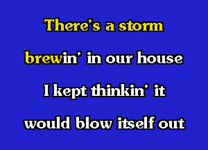 There's a storm
brewin' in our house
I kept thinkin' it

would blow itself out